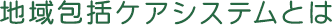 地域包括ケアシステムとは