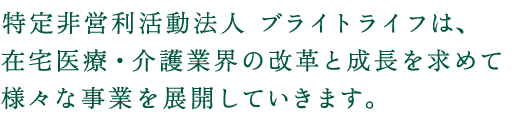 特定非営利活動法人 ブライトライフは、在宅医療・介護業界の改革と成長を求めて様々な事業を展開していきます。